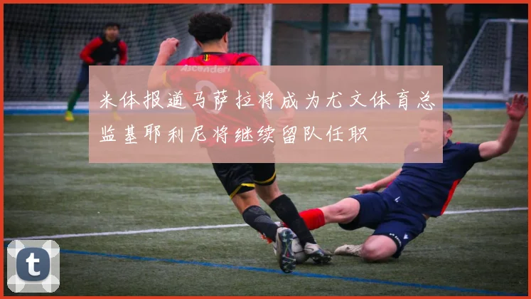 米体报道马萨拉将成为尤文体育总监基耶利尼将继续留队任职