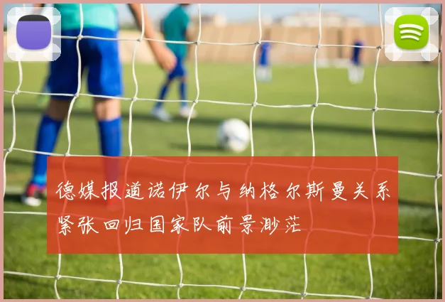 德媒报道诺伊尔与纳格尔斯曼关系紧张回归国家队前景渺茫