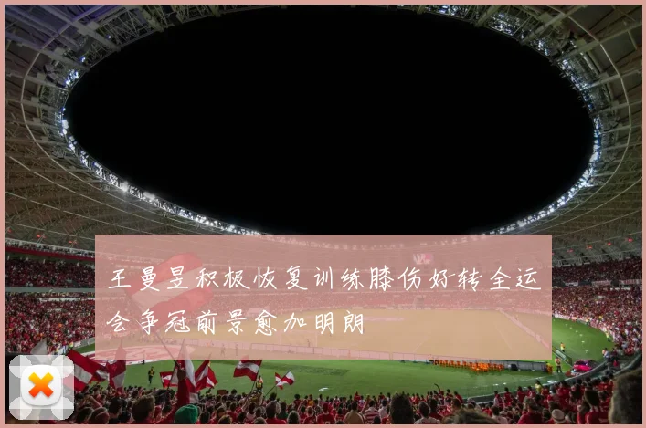王曼昱积极恢复训练膝伤好转全运会争冠前景愈加明朗