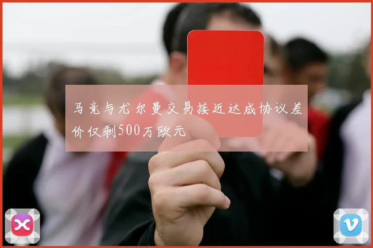马竞与尤尔曼交易接近达成协议差价仅剩500万欧元