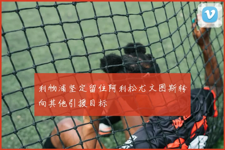 利物浦坚定留住阿利松尤文图斯转向其他引援目标
