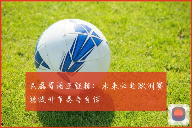 武磊寄语王钰栋：未来必赴欧洲赛场提升节奏与自信