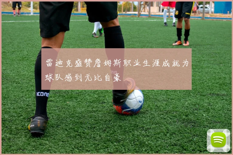 雷迪克盛赞詹姆斯职业生涯成就为球队感到无比自豪