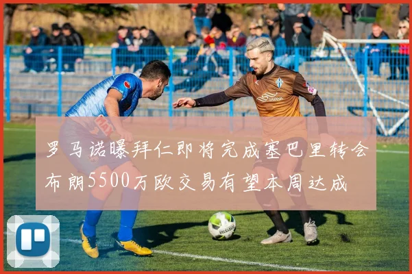 罗马诺曝拜仁即将完成塞巴里转会布朗5500万欧交易有望本周达成