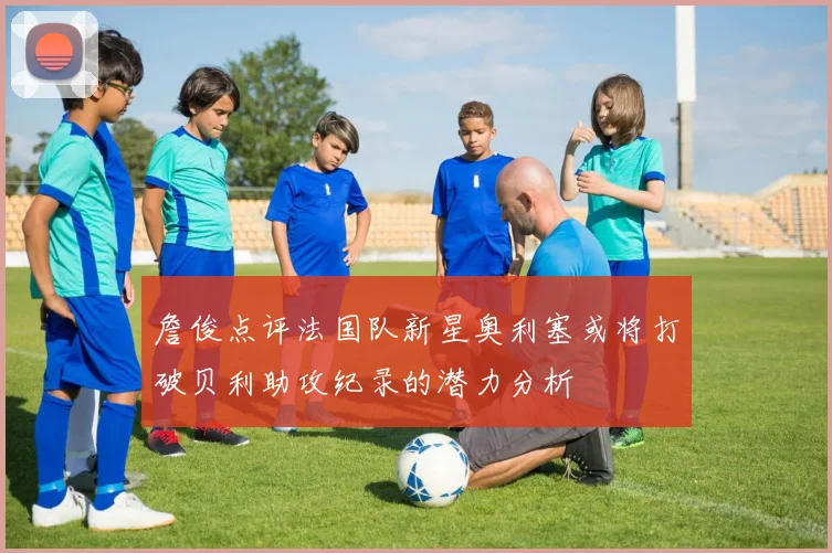 詹俊点评法国队新星奥利塞或将打破贝利助攻纪录的潜力分析