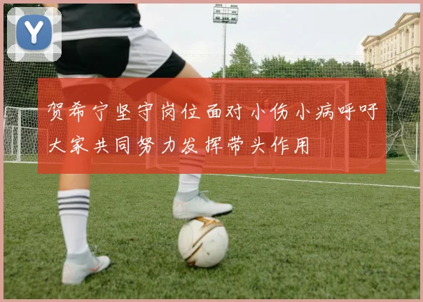 贺希宁坚守岗位面对小伤小病呼吁大家共同努力发挥带头作用