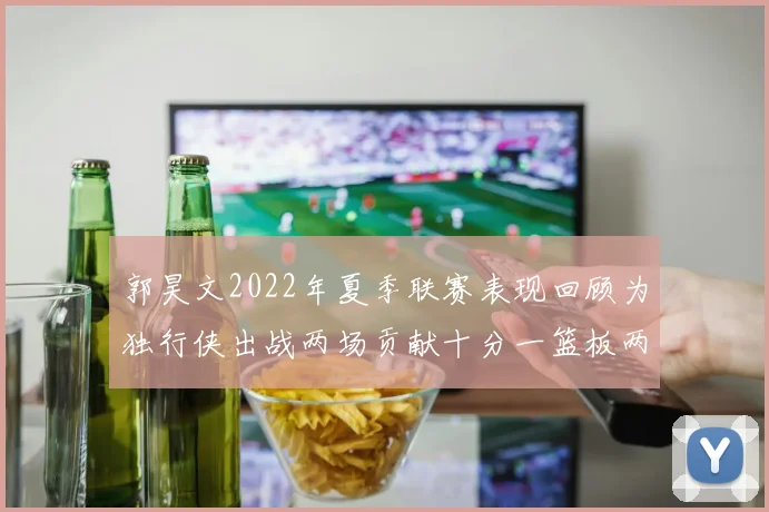 郭昊文2022年夏季联赛表现回顾为独行侠出战两场贡献十分一篮板两助攻