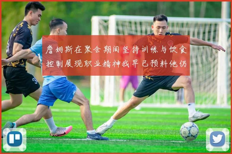 詹姆斯在聚会期间坚持训练与饮食控制展现职业精神我早已预料他仍将出战