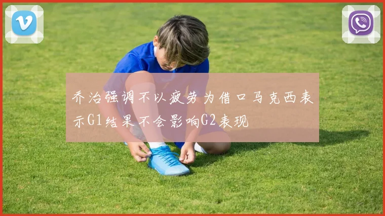 乔治强调不以疲劳为借口马克西表示G1结果不会影响G2表现