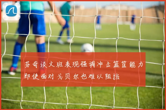 芬奇谈文班表现强调冲击篮筐能力即使面对戈贝尔也难以阻挡