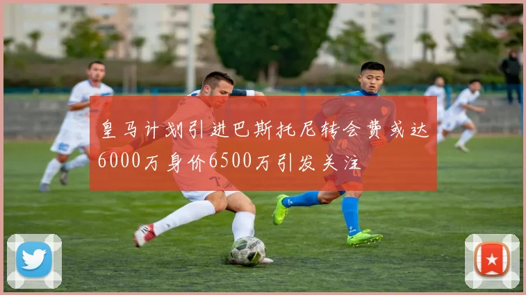 皇马计划引进巴斯托尼转会费或达6000万身价6500万引发关注