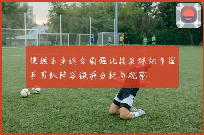 樊振东全运会前强化接发球细节国乒男队阵容微调分析与观察
