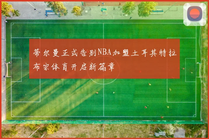 蒂尔曼正式告别NBA加盟土耳其特拉布宗体育开启新篇章