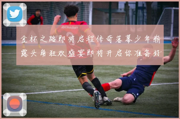 金杯之路即将启程传奇落幕少年崭露头角狂欢盛宴即将开启你准备好了吗