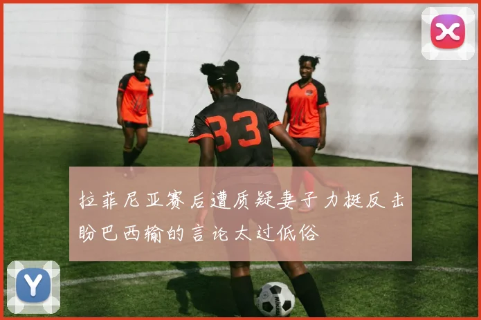 拉菲尼亚赛后遭质疑妻子力挺反击盼巴西输的言论太过低俗