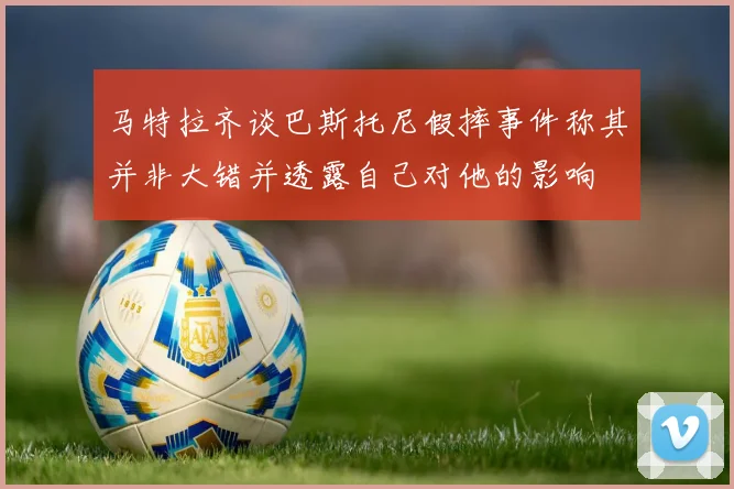 马特拉齐谈巴斯托尼假摔事件称其并非大错并透露自己对他的影响
