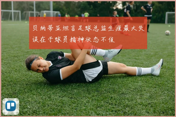 贝纳蒂亚坦言足球总监生涯最大失误在于球员精神状态不佳