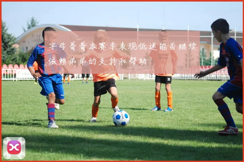 字母哥哥本赛季表现低迷能否继续依赖弟弟的支持和帮助