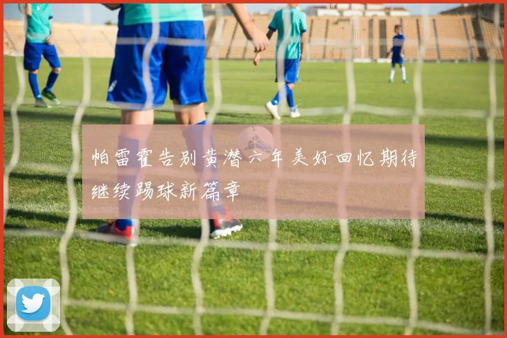 帕雷霍告别黄潜六年美好回忆期待继续踢球新篇章