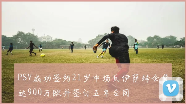 PSV成功签约21岁中场瓦伊萨转会费达900万欧并签订五年合同