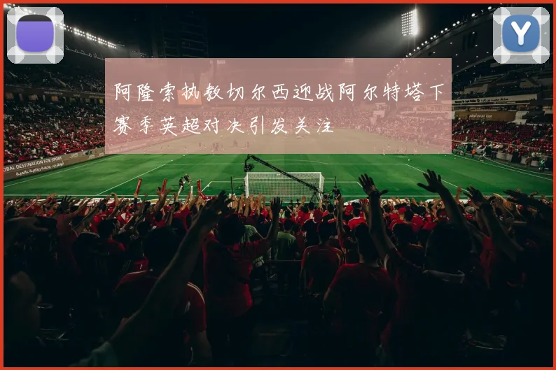 阿隆索执教切尔西迎战阿尔特塔下赛季英超对决引发关注