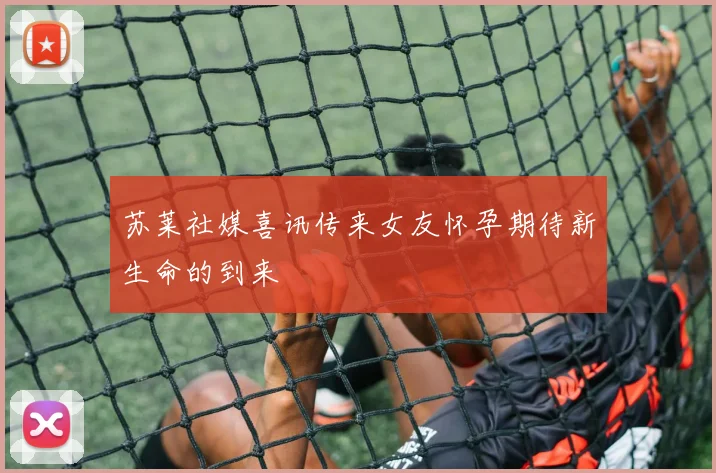 苏莱社媒喜讯传来女友怀孕期待新生命的到来