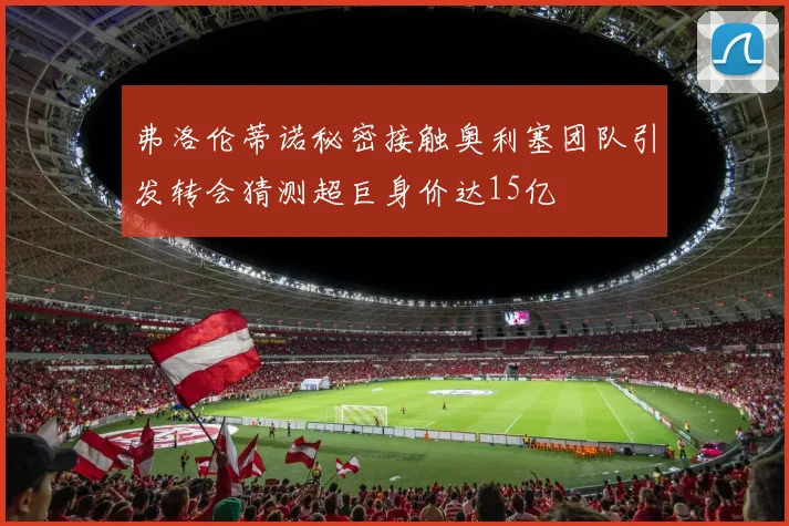 弗洛伦蒂诺秘密接触奥利塞团队引发转会猜测超巨身价达15亿