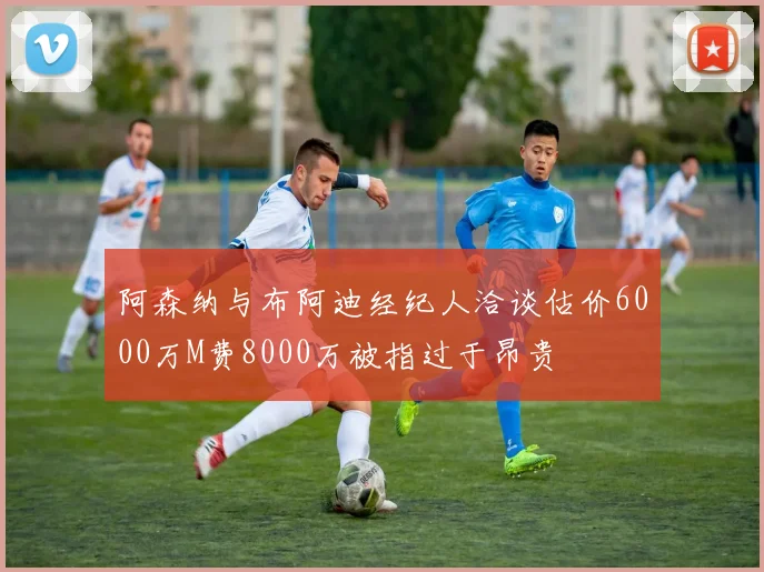 阿森纳与布阿迪经纪人洽谈估价6000万M费8000万被指过于昂贵