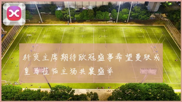 科莫主席期待欧冠盛事希望曼联或皇马莅临主场共襄盛举