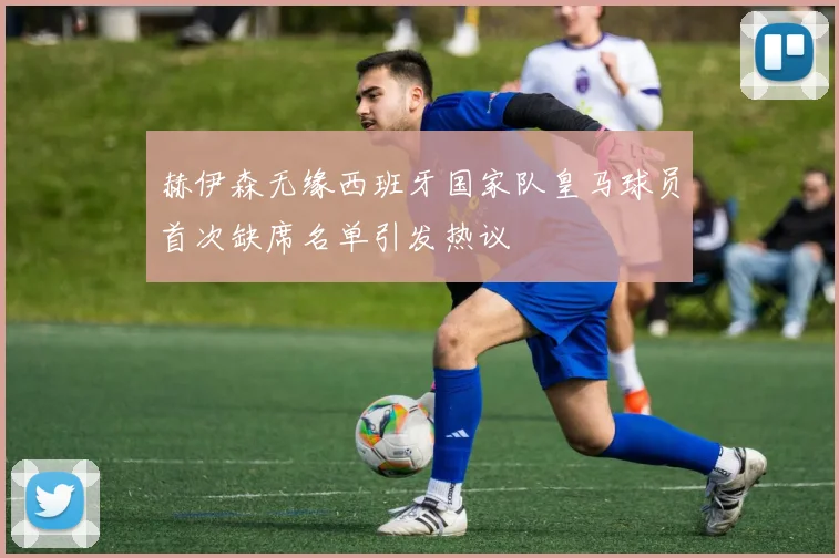 赫伊森无缘西班牙国家队皇马球员首次缺席名单引发热议