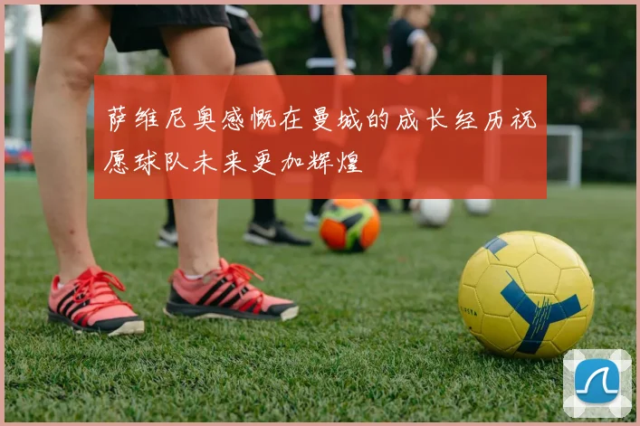 萨维尼奥感慨在曼城的成长经历祝愿球队未来更加辉煌