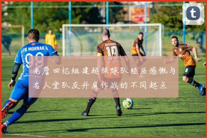 老詹回忆组建超级球队经历感慨与名人堂队友并肩作战的不同起点
