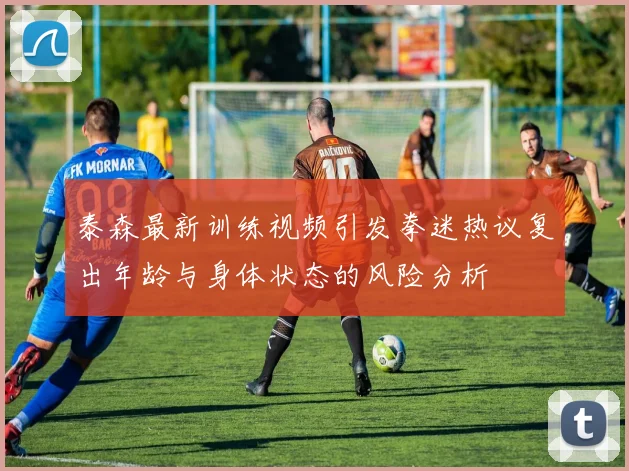 泰森最新训练视频引发拳迷热议复出年龄与身体状态的风险分析