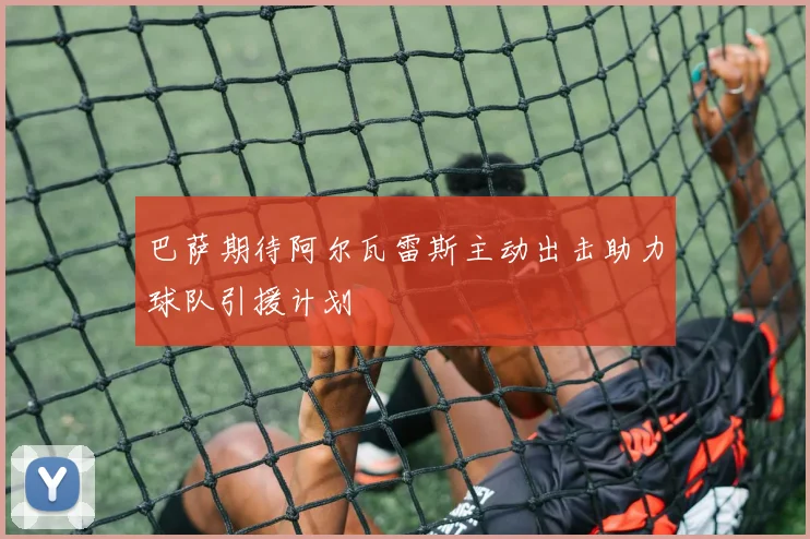 巴萨期待阿尔瓦雷斯主动出击助力球队引援计划