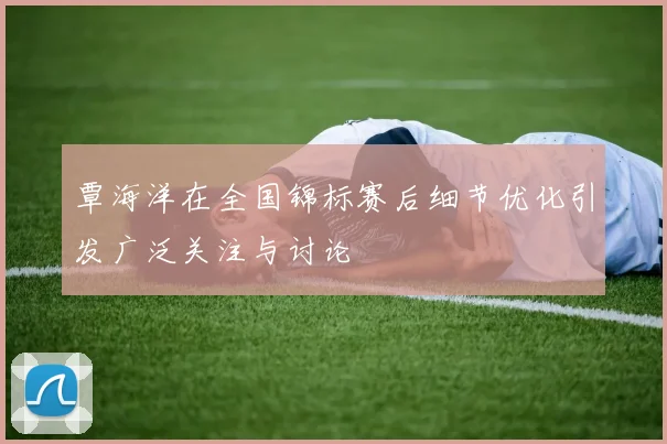 覃海洋在全国锦标赛后细节优化引发广泛关注与讨论
